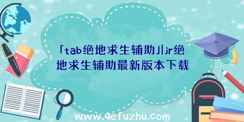 「tab绝地求生辅助」|jr绝地求生辅助最新版本下载